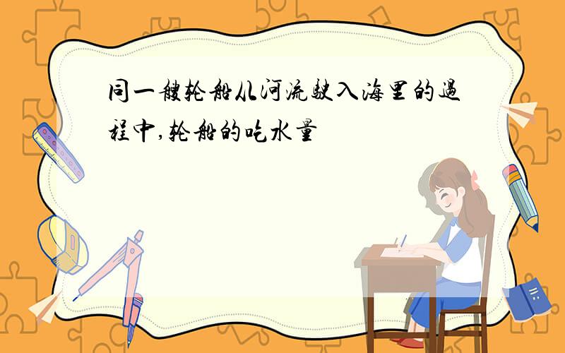 同一艘轮船从河流驶入海里的过程中,轮船的吃水量