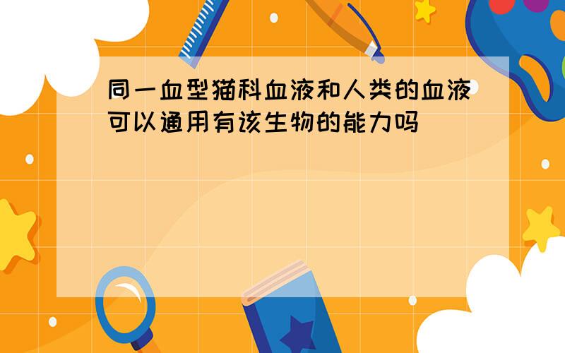 同一血型猫科血液和人类的血液可以通用有该生物的能力吗