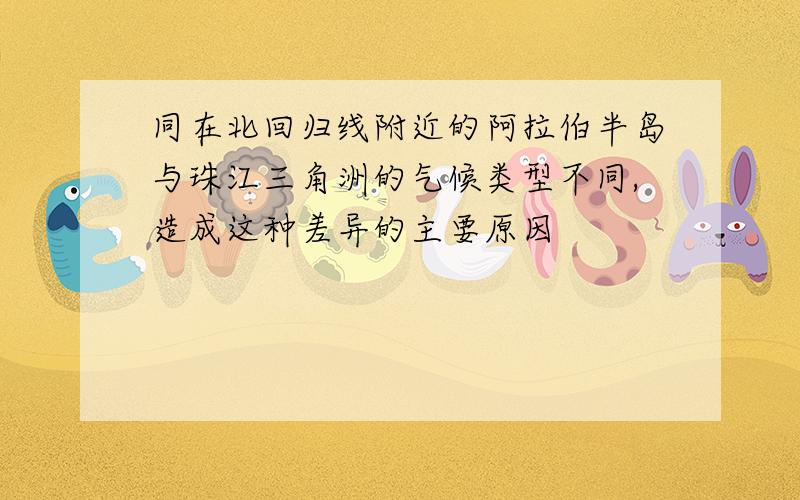 同在北回归线附近的阿拉伯半岛与珠江三角洲的气候类型不同,造成这种差异的主要原因