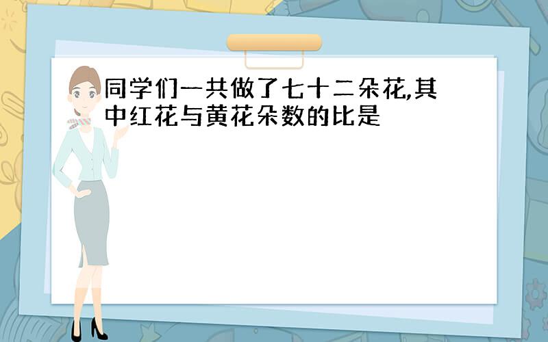 同学们一共做了七十二朵花,其中红花与黄花朵数的比是