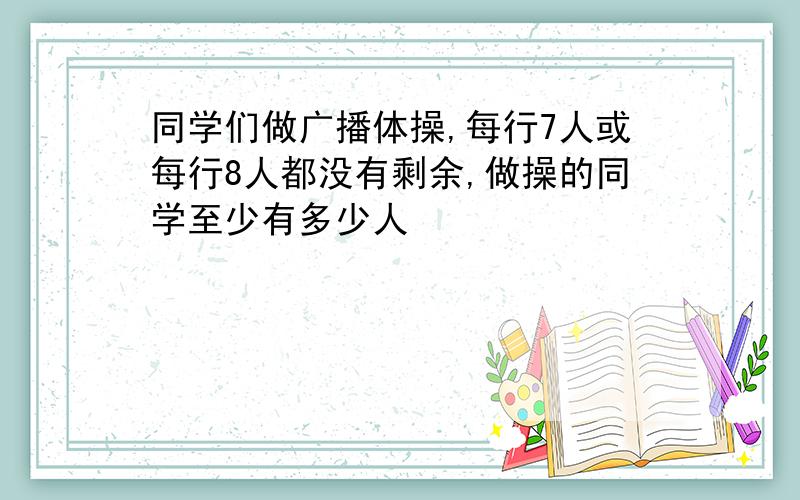 同学们做广播体操,每行7人或每行8人都没有剩余,做操的同学至少有多少人