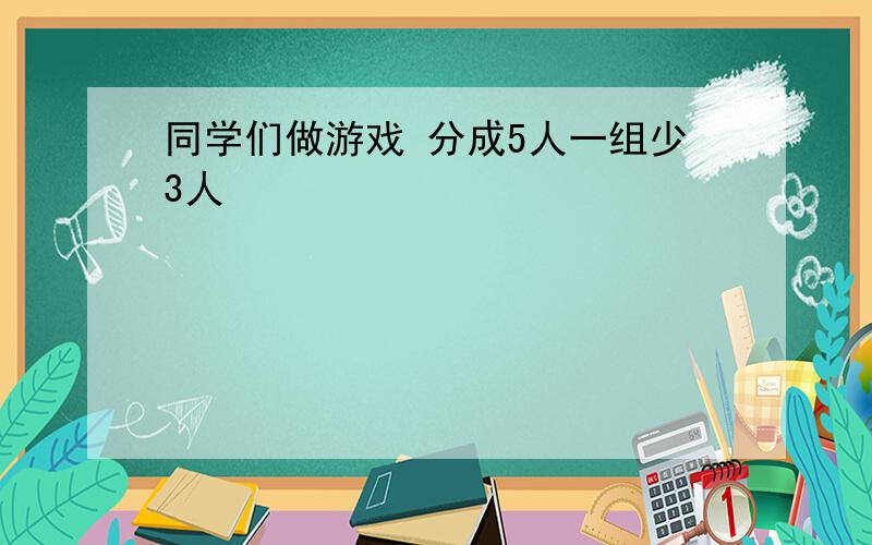 同学们做游戏 分成5人一组少3人