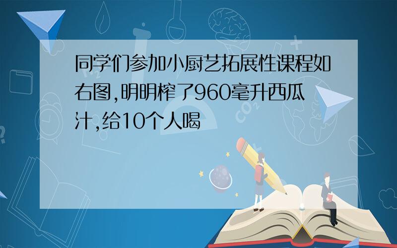 同学们参加小厨艺拓展性课程如右图,明明榨了960毫升西瓜汁,给10个人喝