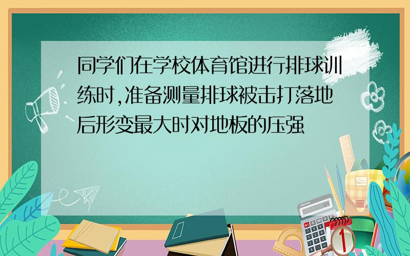 同学们在学校体育馆进行排球训练时,准备测量排球被击打落地后形变最大时对地板的压强