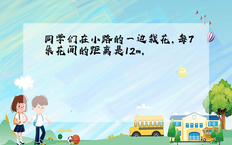 同学们在小路的一边栽花,每7朵花间的距离是12m,