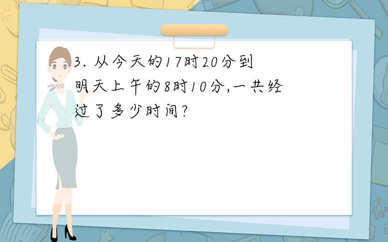 3. 从今天的17时20分到明天上午的8时10分,一共经过了多少时间?