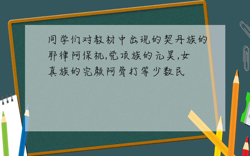 同学们对教材中出现的契丹族的耶律阿保机,党项族的元昊,女真族的完颜阿骨打等少数民