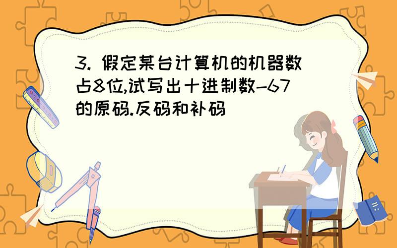 3. 假定某台计算机的机器数占8位,试写出十进制数-67的原码.反码和补码