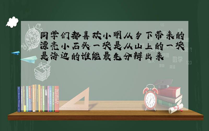 同学们都喜欢小明从乡下带来的漂亮小石头一块是从山上的一块是海边的谁能最先分辨出来