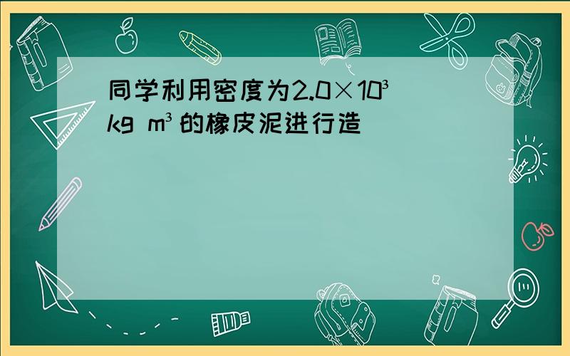 同学利用密度为2.0×10³kg m³的橡皮泥进行造