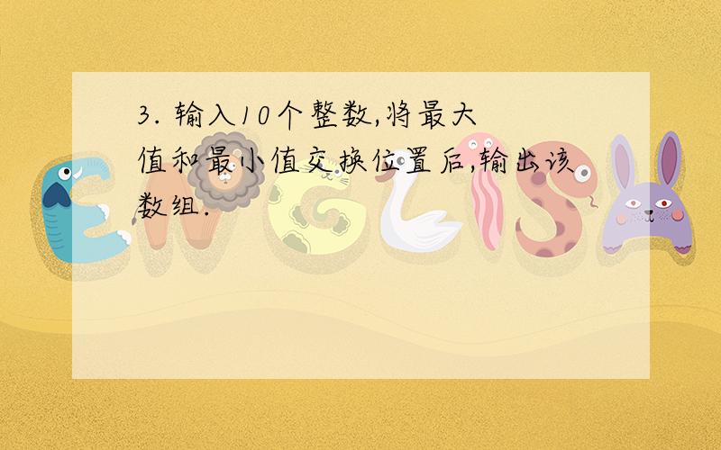 3. 输入10个整数,将最大值和最小值交换位置后,输出该数组.