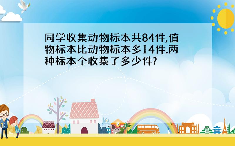 同学收集动物标本共84件,值物标本比动物标本多14件.两种标本个收集了多少件?