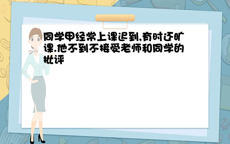 同学甲经常上课迟到,有时还旷课.他不到不接受老师和同学的批评