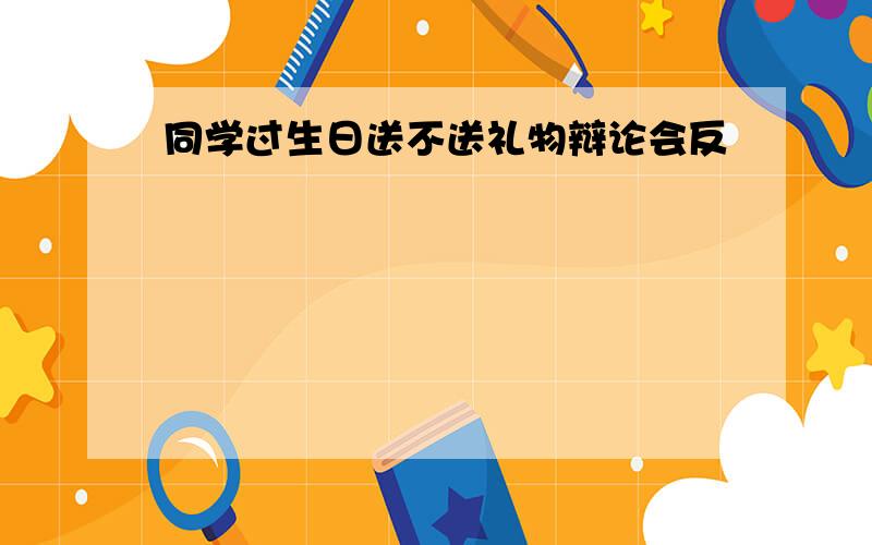 同学过生日送不送礼物辩论会反