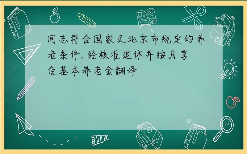 同志符合国家及北京市规定的养老条件, 经核准退休并按月享受基本养老金翻译