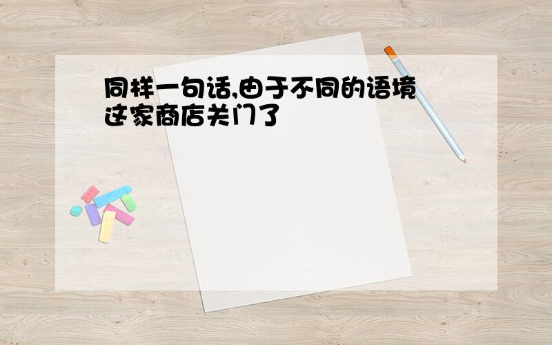 同样一句话,由于不同的语境 这家商店关门了