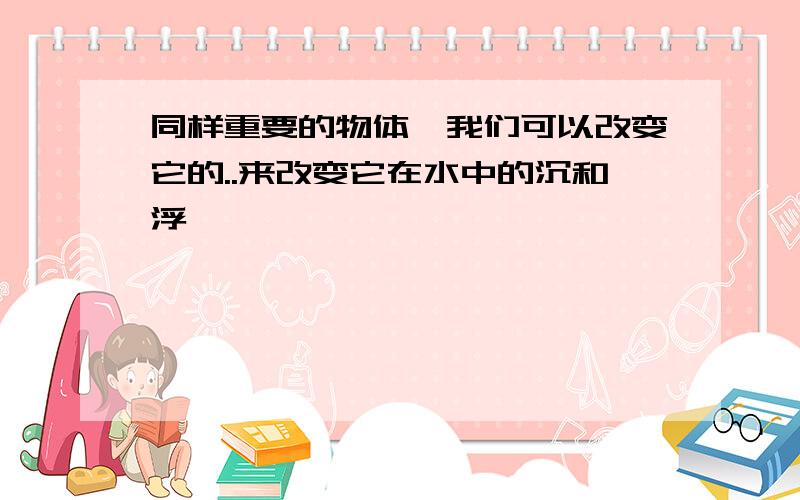 同样重要的物体,我们可以改变它的..来改变它在水中的沉和浮