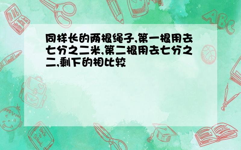 同样长的两根绳子,第一根用去七分之二米,第二根用去七分之二,剩下的相比较