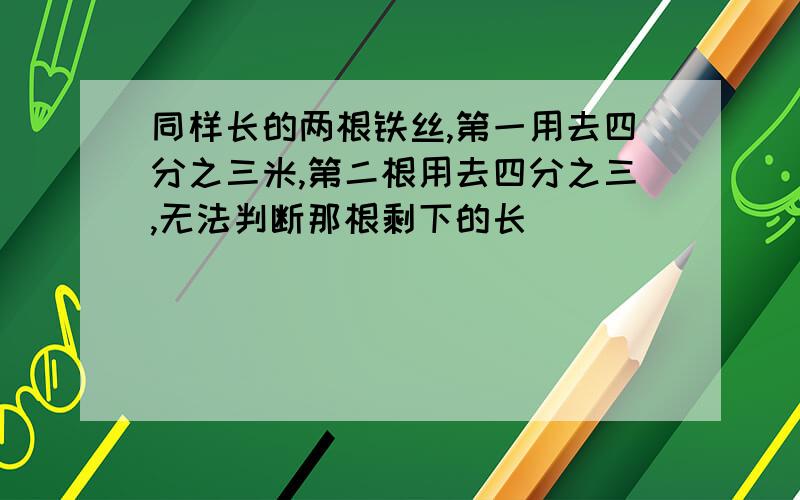 同样长的两根铁丝,第一用去四分之三米,第二根用去四分之三,无法判断那根剩下的长