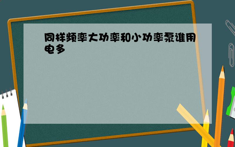 同样频率大功率和小功率泵谁用电多