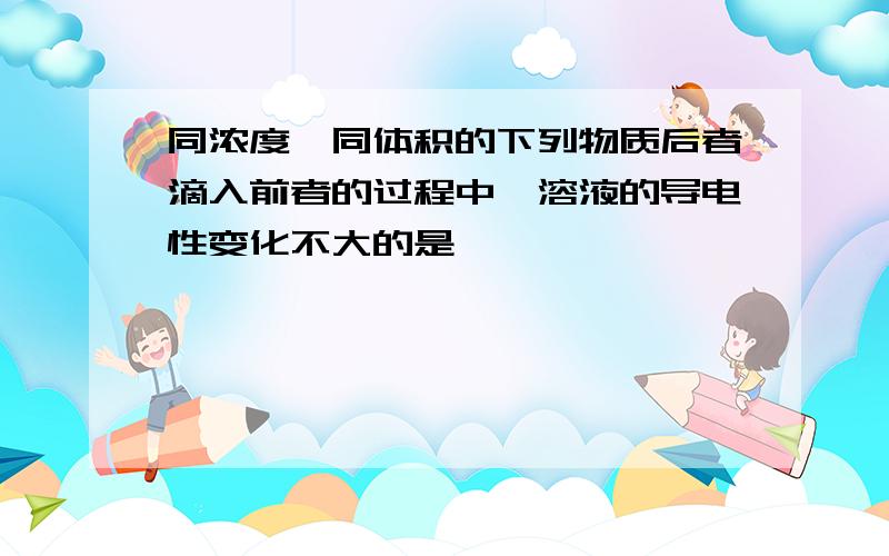 同浓度,同体积的下列物质后者滴入前者的过程中,溶液的导电性变化不大的是