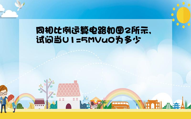 同相比例运算电路如图2所示,试问当U1=5MVu0为多少