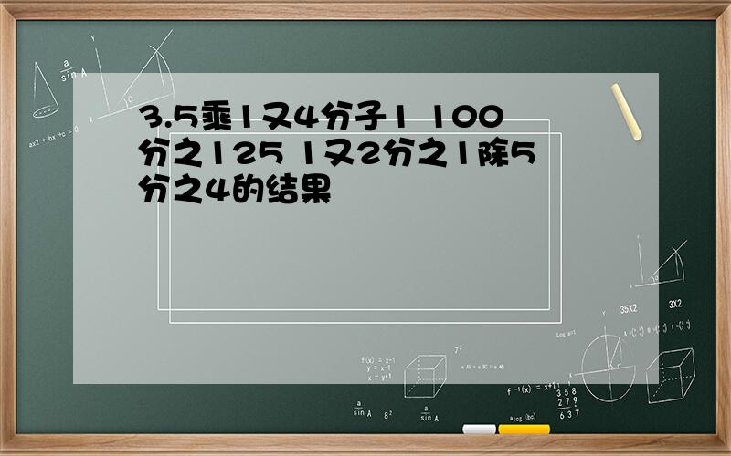 3.5乘1又4分子1 100分之125 1又2分之1除5分之4的结果