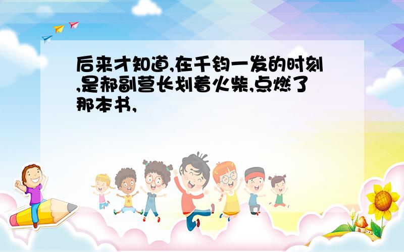 后来才知道,在千钧一发的时刻,是郝副营长划着火柴,点燃了那本书,