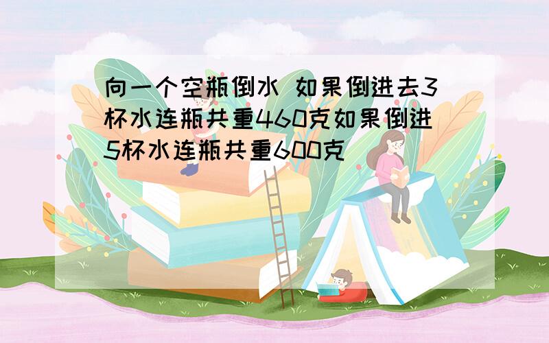 向一个空瓶倒水 如果倒进去3杯水连瓶共重460克如果倒进5杯水连瓶共重600克