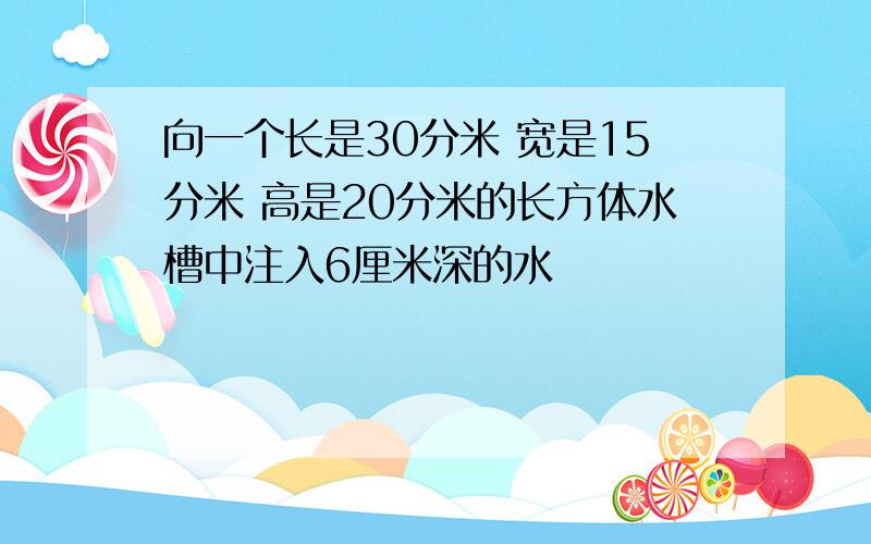 向一个长是30分米 宽是15分米 高是20分米的长方体水槽中注入6厘米深的水