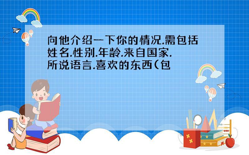 向他介绍一下你的情况.需包括姓名.性别.年龄.来自国家.所说语言.喜欢的东西(包