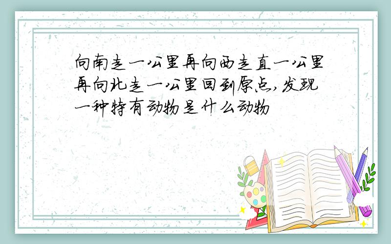 向南走一公里再向西走直一公里再向北走一公里回到原点,发现一种特有动物是什么动物