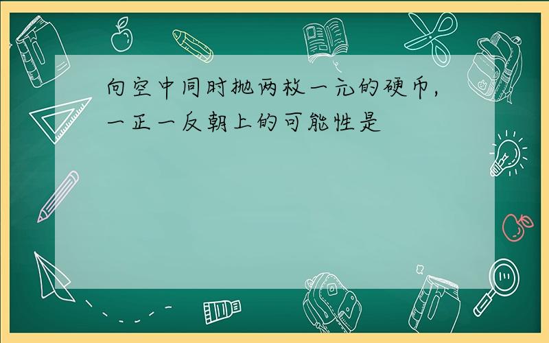 向空中同时抛两枚一元的硬币,一正一反朝上的可能性是