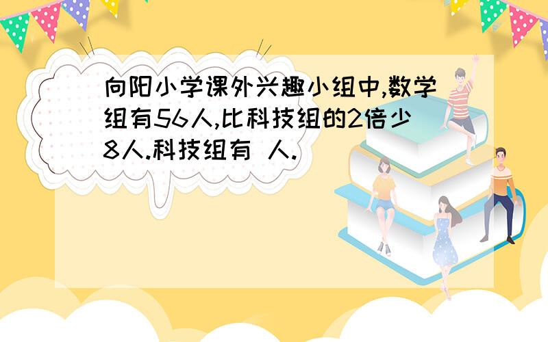 向阳小学课外兴趣小组中,数学组有56人,比科技组的2倍少8人.科技组有 人.