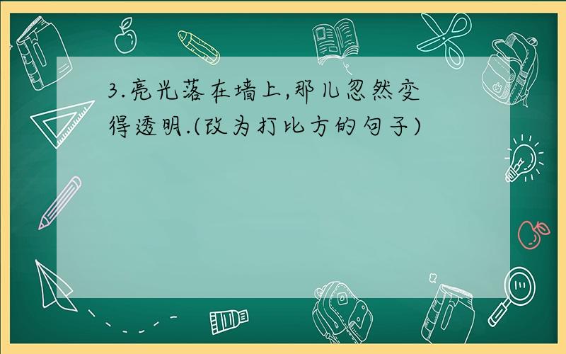 3.亮光落在墙上,那儿忽然变得透明.(改为打比方的句子)