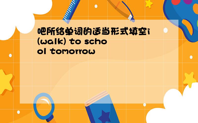 吧所给单词的适当形式填空i (walk) to school tomorrow