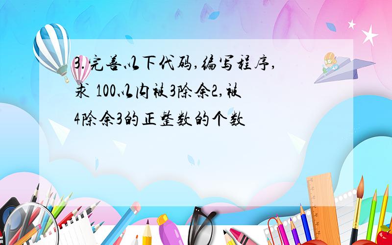 3.完善以下代码,编写程序,求 100以内被3除余2,被4除余3的正整数的个数