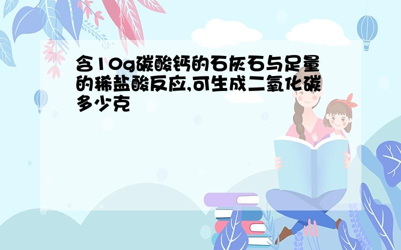 含10g碳酸钙的石灰石与足量的稀盐酸反应,可生成二氧化碳多少克