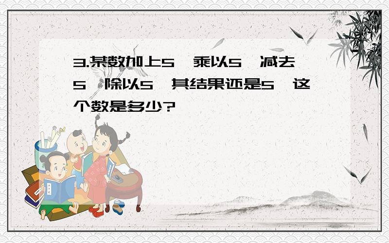 3.某数加上5,乘以5,减去5,除以5,其结果还是5,这个数是多少?