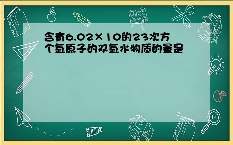 含有6.02×10的23次方个氧原子的双氧水物质的量是