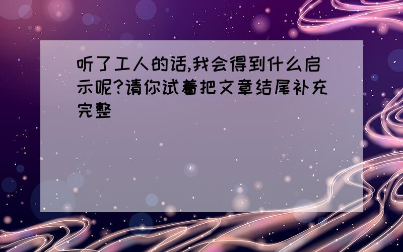 听了工人的话,我会得到什么启示呢?请你试着把文章结尾补充完整