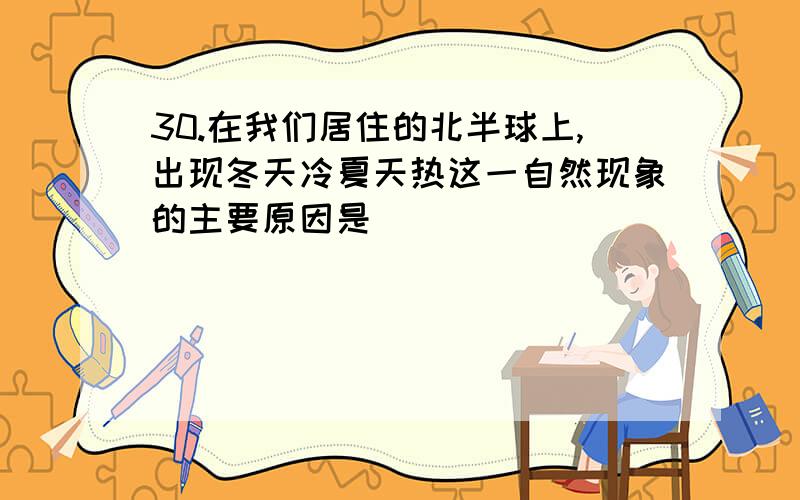 30.在我们居住的北半球上,出现冬天冷夏天热这一自然现象的主要原因是