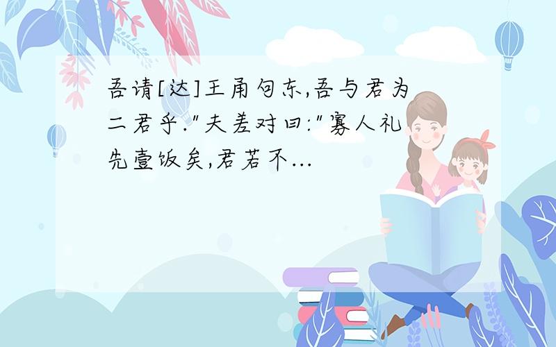 吾请[达]王甬句东,吾与君为二君乎."夫差对曰:"寡人礼先壹饭矣,君若不...