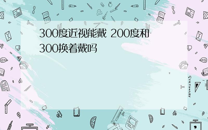 300度近视能戴 200度和300换着戴吗