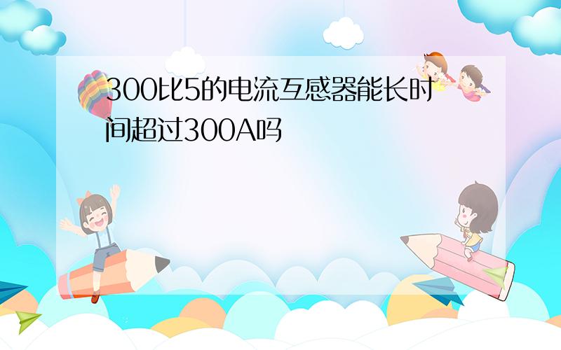 300比5的电流互感器能长时间超过300A吗