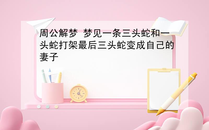 周公解梦 梦见一条三头蛇和一头蛇打架最后三头蛇变成自己的妻子