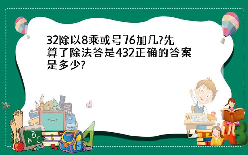 32除以8乘或号76加几?先算了除法答是432正确的答案是多少?