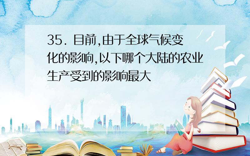 35. 目前,由于全球气候变化的影响,以下哪个大陆的农业生产受到的影响最大