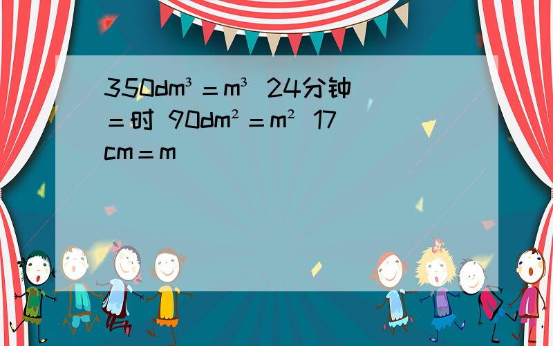 350dm³＝m³ 24分钟＝时 90dm²＝m² 17cm＝m