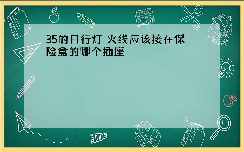 35的日行灯 火线应该接在保险盒的哪个插座